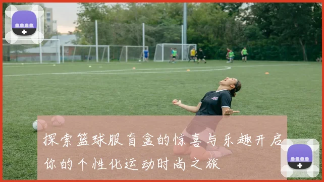 探索篮球服盲盒的惊喜与乐趣开启你的个性化运动时尚之旅