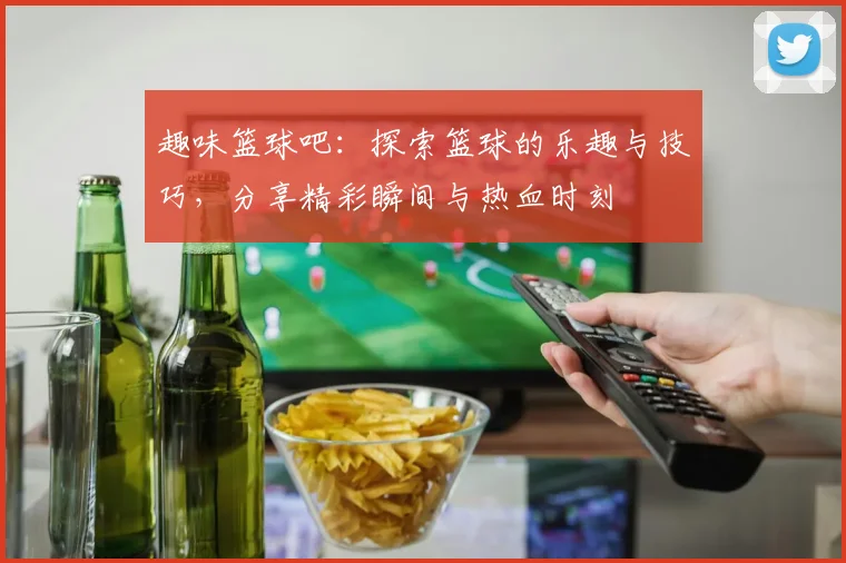 趣味篮球吧：探索篮球的乐趣与技巧，分享精彩瞬间与热血时刻