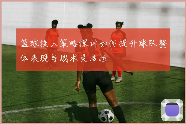 篮球换人策略探讨如何提升球队整体表现与战术灵活性