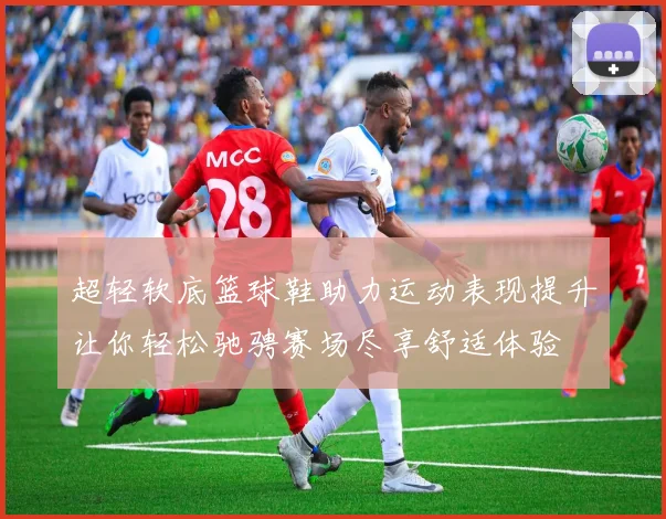 超轻软底篮球鞋助力运动表现提升让你轻松驰骋赛场尽享舒适体验