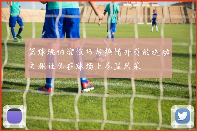 篮球玩的溜技巧与热情并存的运动之旅让你在球场上尽显风采