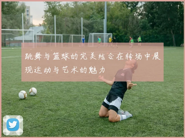 跳舞与篮球的完美结合在转场中展现运动与艺术的魅力