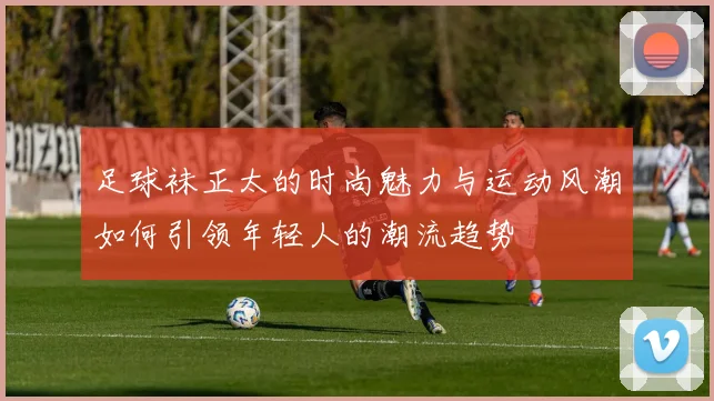 足球袜正太的时尚魅力与运动风潮如何引领年轻人的潮流趋势