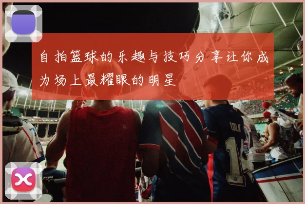 自拍篮球的乐趣与技巧分享让你成为场上最耀眼的明星