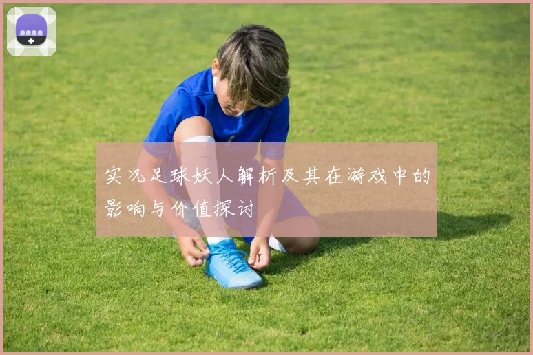 实况足球妖人解析及其在游戏中的影响与价值探讨