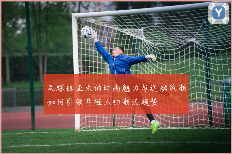 足球袜正太的时尚魅力与运动风潮如何引领年轻人的潮流趋势