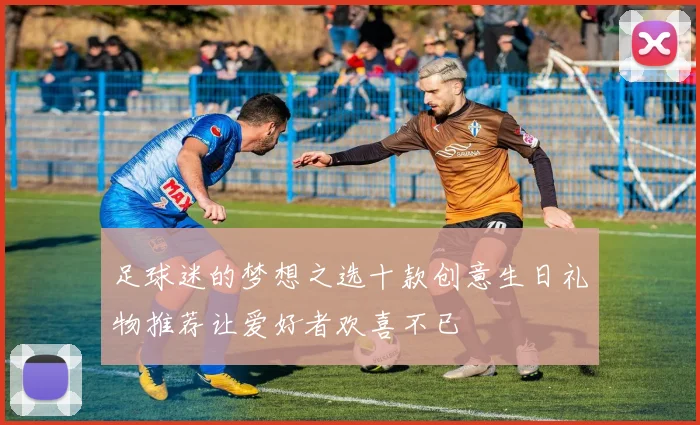 足球迷的梦想之选十款创意生日礼物推荐让爱好者欢喜不已