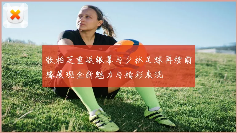 张柏芝重返银幕与少林足球再续前缘展现全新魅力与精彩表现